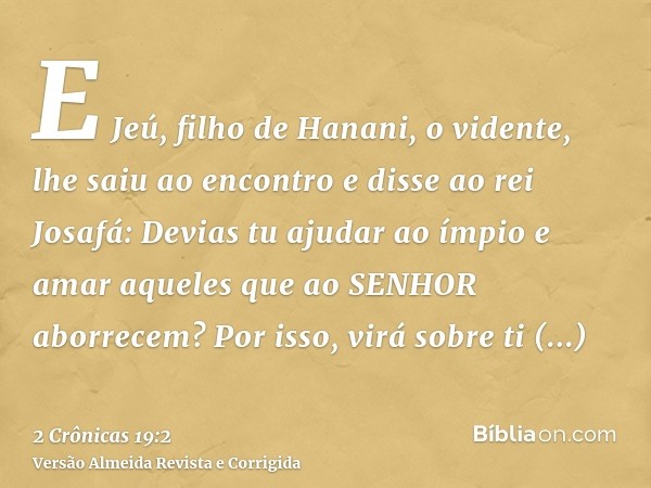 E Jeú, filho de Hanani, o vidente, lhe saiu ao encontro e disse ao rei Josafá: Devias tu ajudar ao ímpio e amar aqueles que ao SENHOR aborrecem? Por isso, virá 