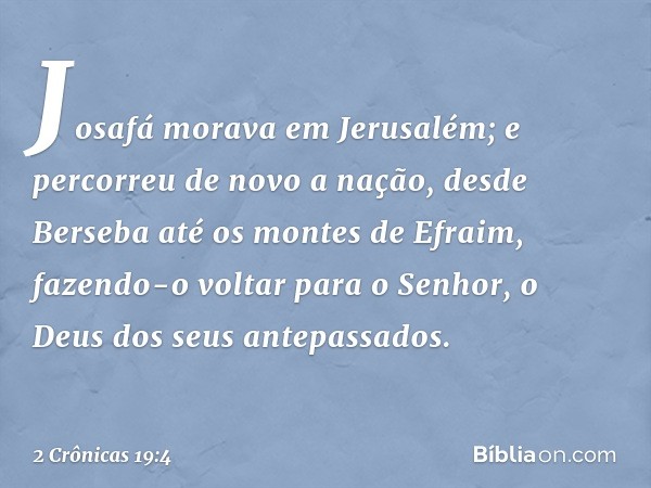 Josafá morava em Jerusalém; e percorreu de novo a nação, desde Berseba até os montes de Efra­im, fazendo-o voltar para o Senhor, o Deus dos seus antepassados. -