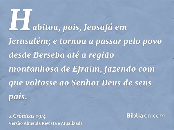 Habitou, pois, Jeosafá em Jerusalém; e tornou a passar pelo povo desde Berseba até a região montanhosa de Efraim, fazendo com que voltasse ao Senhor Deus de seu