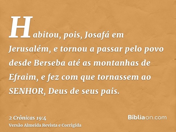 Habitou, pois, Josafá em Jerusalém, e tornou a passar pelo povo desde Berseba até as montanhas de Efraim, e fez com que tornassem ao SENHOR, Deus de seus pais.