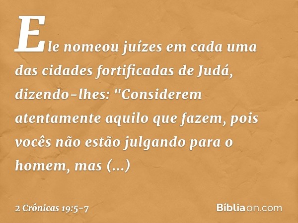 Ele nomeou juízes em cada uma das cidades fortificadas de Judá, dizendo-lhes: "Considerem atentamente aqui­lo que fazem, pois vocês não estão julgando para o ho