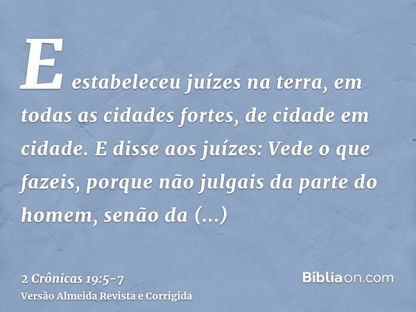 E estabeleceu juízes na terra, em todas as cidades fortes, de cidade em cidade.E disse aos juízes: Vede o que fazeis, porque não julgais da parte do homem, senã