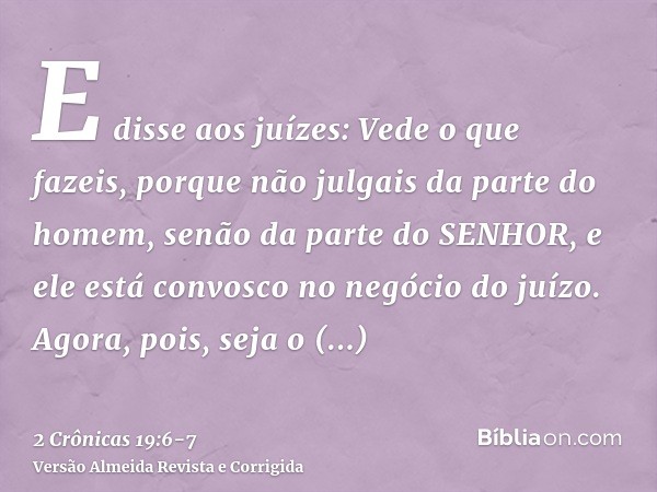 E disse aos juízes: Vede o que fazeis, porque não julgais da parte do homem, senão da parte do SENHOR, e ele está convosco no negócio do juízo.Agora, pois, seja