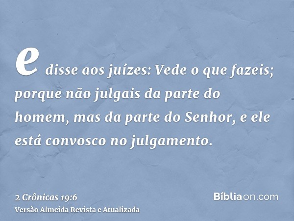 e disse aos juízes: Vede o que fazeis; porque não julgais da parte do homem, mas da parte do Senhor, e ele está convosco no julgamento.