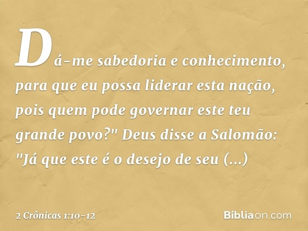 Dá-me sabedoria e conhecimento, para que eu possa liderar esta nação, pois quem pode governar este teu grande povo?" Deus disse a Salomão: "Já que este é o dese