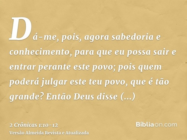 Dá-me, pois, agora sabedoria e conhecimento, para que eu possa sair e entrar perante este povo; pois quem poderá julgar este teu povo, que é tão grande?Então De