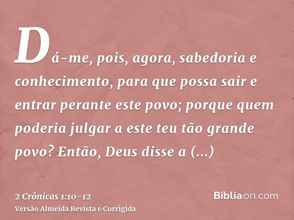 Dá-me, pois, agora, sabedoria e conhecimento, para que possa sair e entrar perante este povo; porque quem poderia julgar a este teu tão grande povo?Então, Deus 