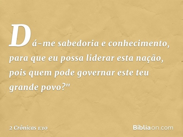 Dá-me sabedoria e conhecimento, para que eu possa liderar esta nação, pois quem pode governar este teu grande povo?" -- 2 Crônicas 1:10