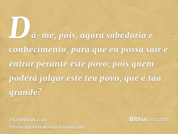 Dá-me, pois, agora sabedoria e conhecimento, para que eu possa sair e entrar perante este povo; pois quem poderá julgar este teu povo, que é tão grande?