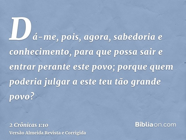 Dá-me, pois, agora, sabedoria e conhecimento, para que possa sair e entrar perante este povo; porque quem poderia julgar a este teu tão grande povo?