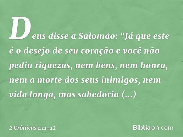 Deus disse a Salomão: "Já que este é o desejo de seu coração e você não pediu riquezas, nem bens, nem honra, nem a morte dos seus inimigos, nem vida longa, mas 