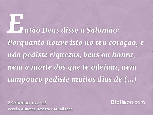 Então Deus disse a Salomão: Porquanto houve isto no teu coração, e não pediste riquezas, bens ou honra, nem a morte dos que te odeiam, nem tampouco pediste muit