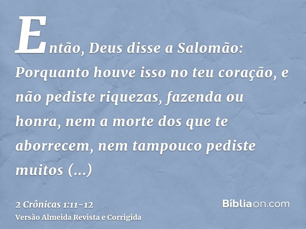 Então, Deus disse a Salomão: Porquanto houve isso no teu coração, e não pediste riquezas, fazenda ou honra, nem a morte dos que te aborrecem, nem tampouco pedis