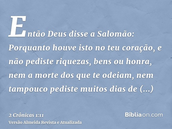 Então Deus disse a Salomão: Porquanto houve isto no teu coração, e não pediste riquezas, bens ou honra, nem a morte dos que te odeiam, nem tampouco pediste muit