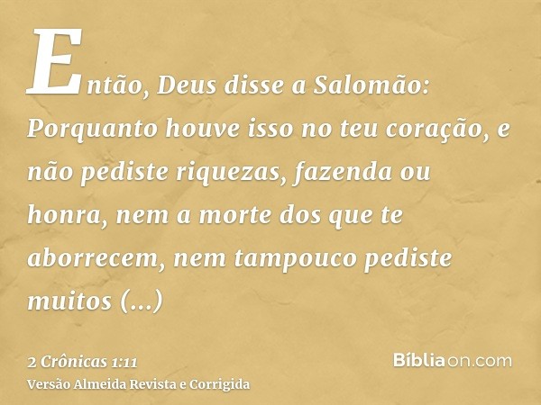 Então, Deus disse a Salomão: Porquanto houve isso no teu coração, e não pediste riquezas, fazenda ou honra, nem a morte dos que te aborrecem, nem tampouco pedis