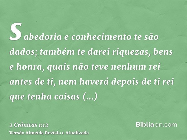 sabedoria e conhecimento te são dados; também te darei riquezas, bens e honra, quais não teve nenhum rei antes de ti, nem haverá depois de ti rei que tenha cois