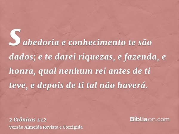sabedoria e conhecimento te são dados; e te darei riquezas, e fazenda, e honra, qual nenhum rei antes de ti teve, e depois de ti tal não haverá.