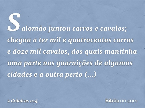 Salomão juntou carros e cavalos; chegou a ter mil e quatrocentos carros e doze mil cavalos, dos quais mantinha uma parte nas guarnições de algumas cidades e a o