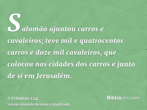 Salomão ajuntou carros e cavaleiros; teve mil e quatrocentos carros e doze mil cavaleiros, que colocou nas cidades dos carros e junto de si em Jerusalém.