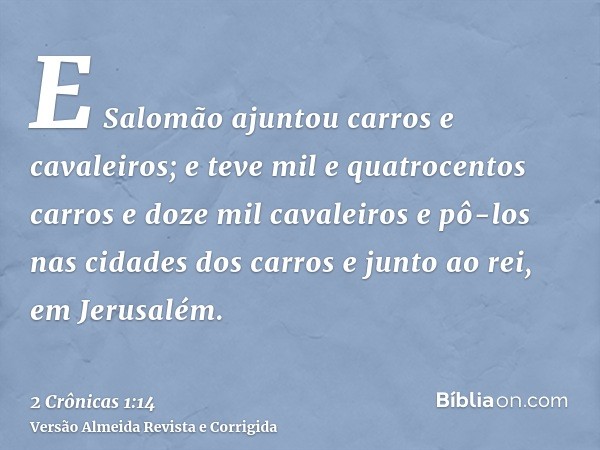 E Salomão ajuntou carros e cavaleiros; e teve mil e quatrocentos carros e doze mil cavaleiros e pô-los nas cidades dos carros e junto ao rei, em Jerusalém.