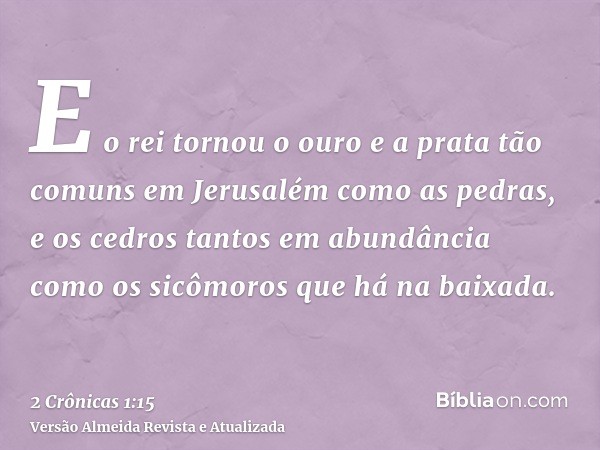 E o rei tornou o ouro e a prata tão comuns em Jerusalém como as pedras, e os cedros tantos em abundância como os sicômoros que há na baixada.