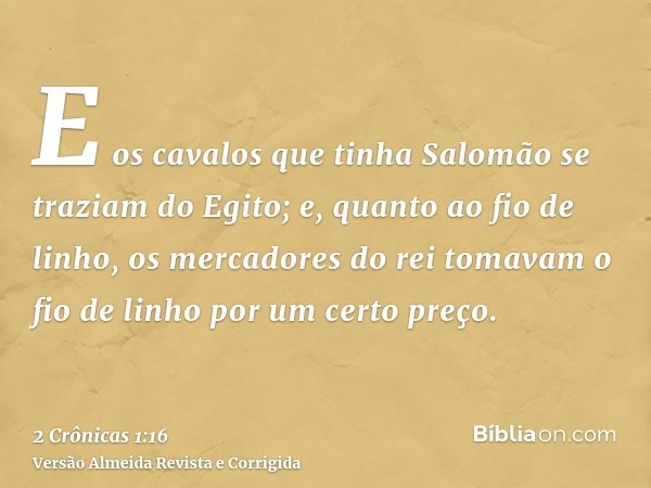 E os cavalos que tinha Salomão se traziam do Egito; e, quanto ao fio de linho, os mercadores do rei tomavam o fio de linho por um certo preço.