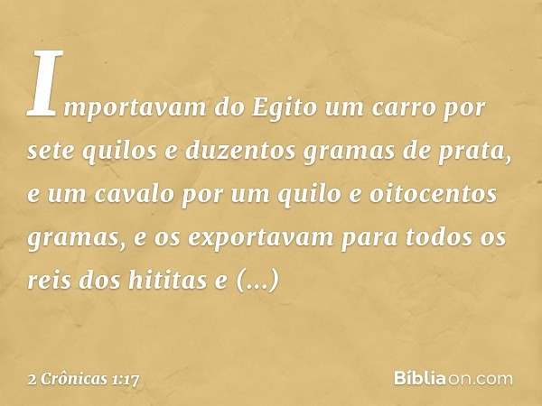 Importavam do Egito um carro por sete quilos e duzentos gramas de prata, e um cavalo por um quilo e oitocentos gramas, e os exportavam para todos os reis dos hi