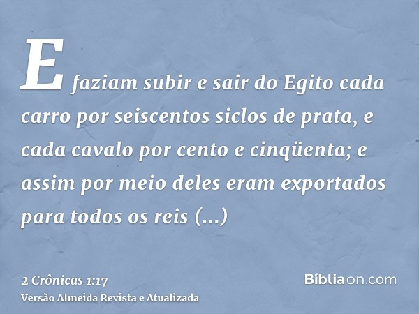 E faziam subir e sair do Egito cada carro por seiscentos siclos de prata, e cada cavalo por cento e cinqüenta; e assim por meio deles eram exportados para todos