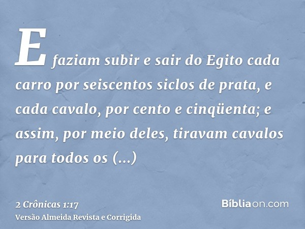 E faziam subir e sair do Egito cada carro por seiscentos siclos de prata, e cada cavalo, por cento e cinqüenta; e assim, por meio deles, tiravam cavalos para to