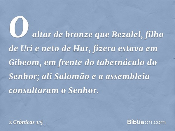 O altar de bronze que Bezalel, filho de Uri e neto de Hur, fizera estava em Gibeom, em frente do tabernáculo do Senhor; ali Salomão e a assembleia consultaram o