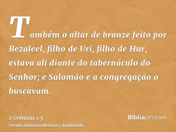 Também o altar de bronze feito por Bezaleel, filho de Uri, filho de Hur, estava ali diante do tabernáculo do Senhor; e Salomão e a congregação o buscavam.