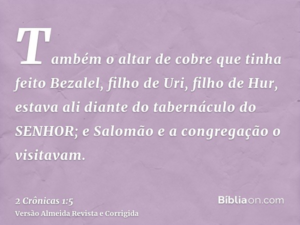 Também o altar de cobre que tinha feito Bezalel, filho de Uri, filho de Hur, estava ali diante do tabernáculo do SENHOR; e Salomão e a congregação o visitavam.