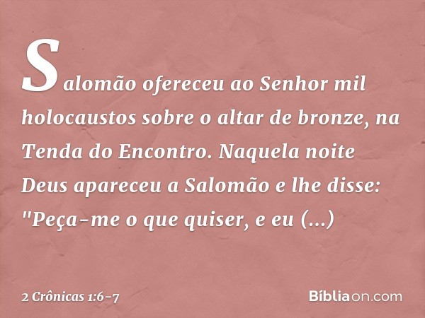 Salomão ofereceu ao Senhor mil holocaustos sobre o altar de bronze, na Tenda do Encontro. Naquela noite Deus apareceu a Salomão e lhe disse: "Peça-me o que quis