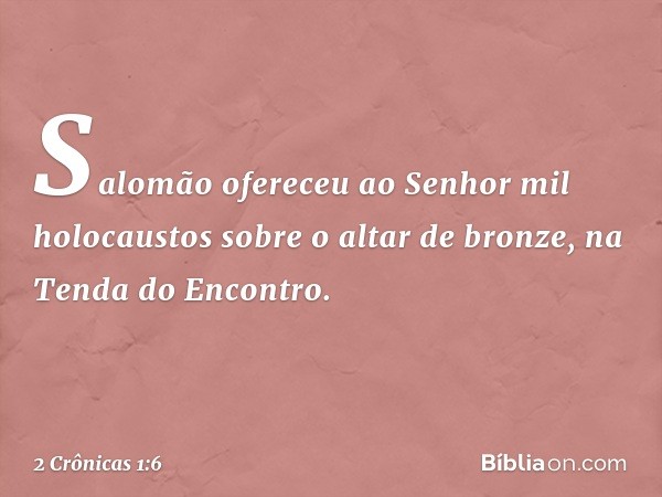 Salomão ofereceu ao Senhor mil holocaustos sobre o altar de bronze, na Tenda do Encontro. -- 2 Crônicas 1:6