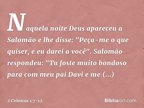 Naquela noite Deus apareceu a Salomão e lhe disse: "Peça-me o que quiser, e eu darei a você". Salomão respondeu: "Tu foste muito bondoso para com meu pai Davi e