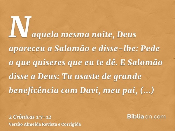 Naquela mesma noite, Deus apareceu a Salomão e disse-lhe: Pede o que quiseres que eu te dê.E Salomão disse a Deus: Tu usaste de grande beneficência com Davi, me