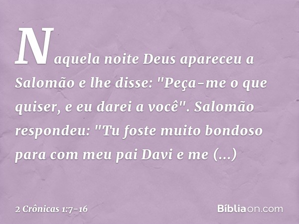 Naquela noite Deus apareceu a Salomão e lhe disse: "Peça-me o que quiser, e eu darei a você". Salomão respondeu: "Tu foste muito bondoso para com meu pai Davi e