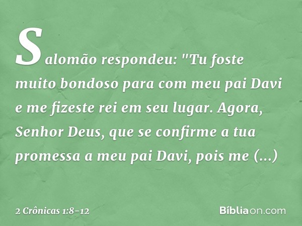 Salomão respondeu: "Tu foste muito bondoso para com meu pai Davi e me fizeste rei em seu lugar. Agora, Senhor Deus, que se confirme a tua promessa a meu pai Dav