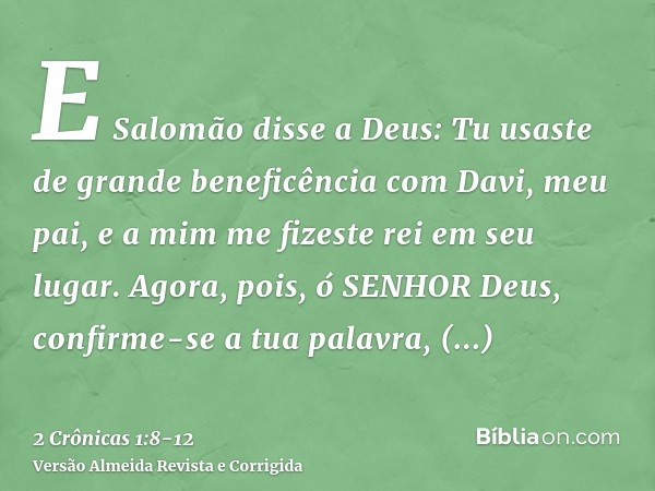 E Salomão disse a Deus: Tu usaste de grande beneficência com Davi, meu pai, e a mim me fizeste rei em seu lugar.Agora, pois, ó SENHOR Deus, confirme-se a tua pa