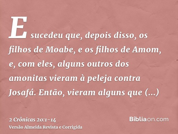 E sucedeu que, depois disso, os filhos de Moabe, e os filhos de Amom, e, com eles, alguns outros dos amonitas vieram à peleja contra Josafá.Então, vieram alguns