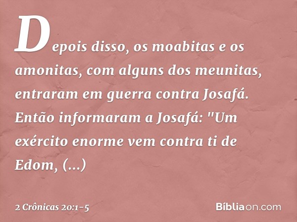 Depois disso, os moabitas e os amonitas, com alguns dos meunitas, entraram em guerra contra Josafá. Então informaram a Josafá: "Um exército enor­me vem contra t