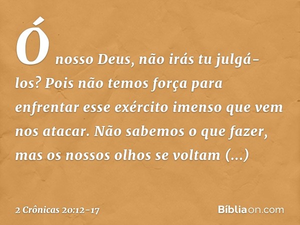 Ó nos­so Deus, não irás tu julgá-los? Pois não temos força para enfrentar esse exército imen­so que vem nos atacar. Não sabemos o que fazer, mas os nossos olhos