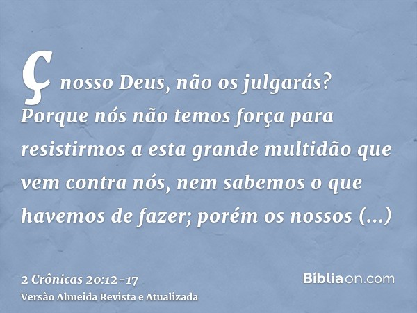 ç nosso Deus, não os julgarás? Porque nós não temos força para resistirmos a esta grande multidão que vem contra nós, nem sabemos o que havemos de fazer; porém 