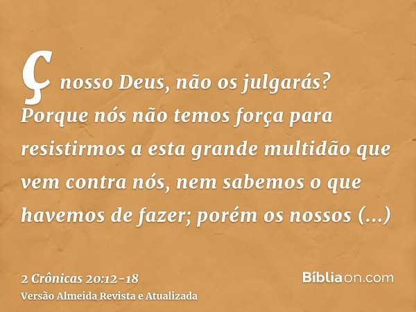 ç nosso Deus, não os julgarás? Porque nós não temos força para resistirmos a esta grande multidão que vem contra nós, nem sabemos o que havemos de fazer; porém