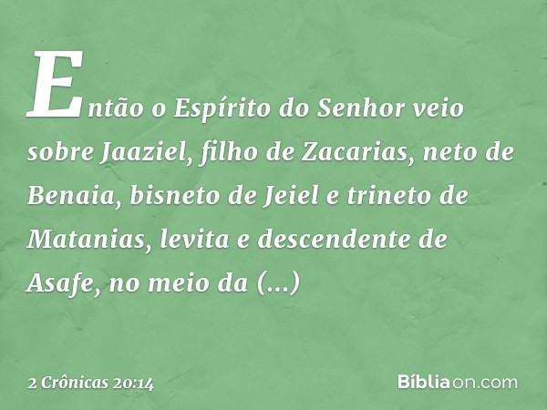 Então o Espírito do Senhor veio sobre Jaaziel, filho de Zacarias, neto de Benaia, bisneto de Jeiel e trineto de Matanias, levita e descendente de Asafe, no meio