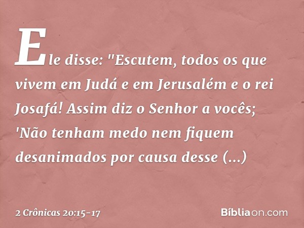 Ele disse: "Escutem, todos os que vivem em Judá e em Jerusalém e o rei Josafá! Assim diz o Senhor a vocês; 'Não tenham medo nem fiquem desanimados por causa des