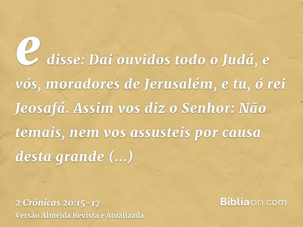 e disse: Dai ouvidos todo o Judá, e vós, moradores de Jerusalém, e tu, ó rei Jeosafá. Assim vos diz o Senhor: Não temais, nem vos assusteis por causa desta gran