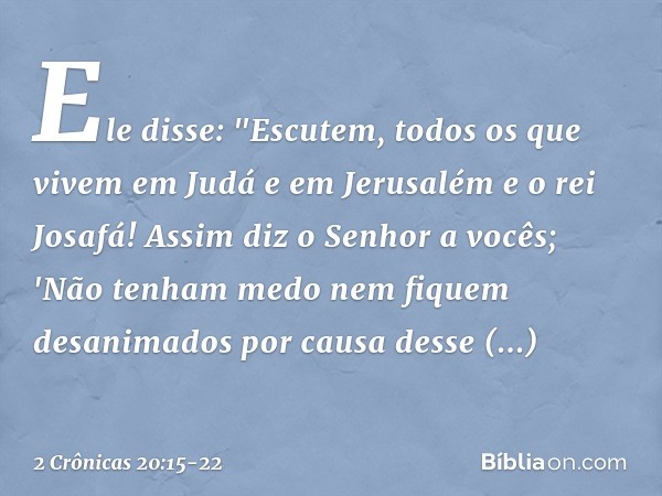 Ele disse: "Escutem, todos os que vivem em Judá e em Jerusalém e o rei Josafá! Assim diz o Senhor a vocês; 'Não tenham medo nem fiquem desanimados por causa des