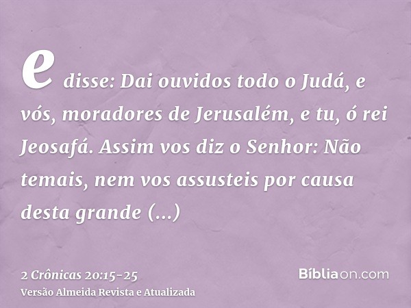 e disse: Dai ouvidos todo o Judá, e vós, moradores de Jerusalém, e tu, ó rei Jeosafá. Assim vos diz o Senhor: Não temais, nem vos assusteis por causa desta gran