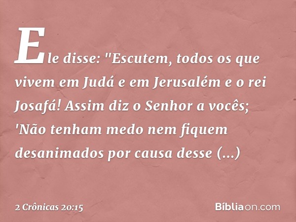 Ele disse: "Escutem, todos os que vivem em Judá e em Jerusalém e o rei Josafá! Assim diz o Senhor a vocês; 'Não tenham medo nem fiquem desanimados por causa des